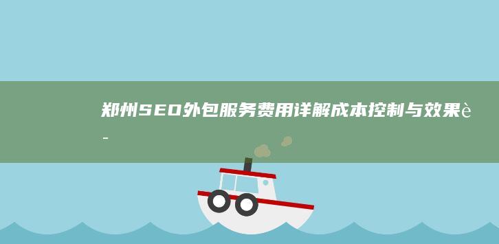 郑州SEO外包服务费用详解：成本控制与效果评估